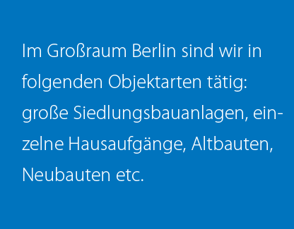 Im Großraum Berlin sind wir in folgenden Objektarten tätig: große Siedlungsbauanlagen, einzelne Hausaufgänge, Altbauten, Neubauten etc.