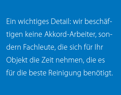 Ein wichtiges Detail: wir beschäftigen keine Akkord-Arbeiter, sondern Fachleute, die sich für Ihr Objekt die Zeit nehmen, die es für die beste Reinigung benötigt.